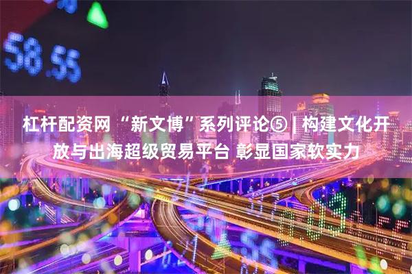 杠杆配资网 “新文博”系列评论⑤ | 构建文化开放与出海超级贸易平台 彰显国家软实力