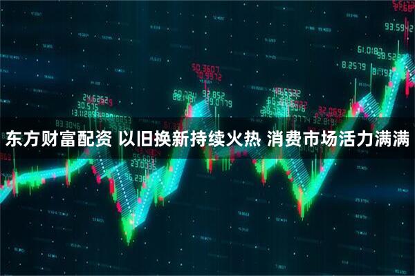 东方财富配资 以旧换新持续火热 消费市场活力满满