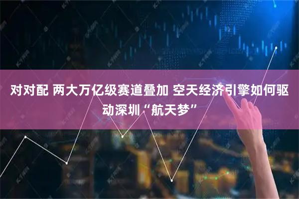 对对配 两大万亿级赛道叠加 空天经济引擎如何驱动深圳“航天梦”