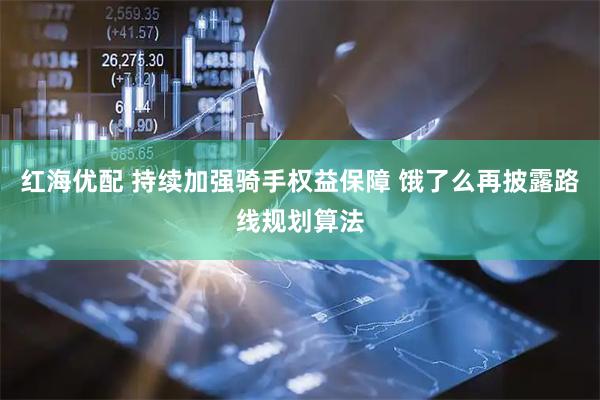 红海优配 持续加强骑手权益保障 饿了么再披露路线规划算法