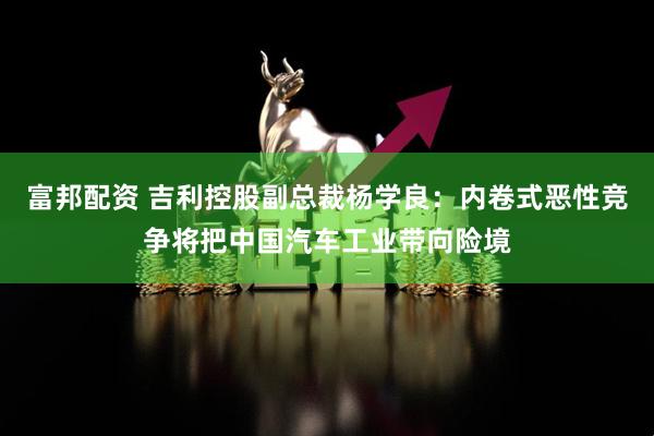 富邦配资 吉利控股副总裁杨学良：内卷式恶性竞争将把中国汽车工业带向险境