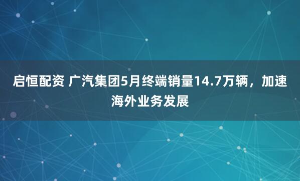 启恒配资 广汽集团5月终端销量14.7万辆，加速海外业务发展