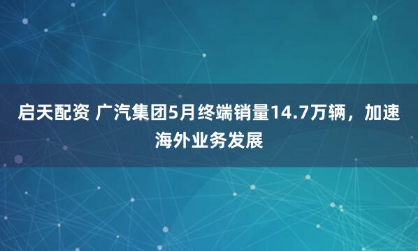启天配资 广汽集团5月终端销量14.7万辆，加速海外业务发展