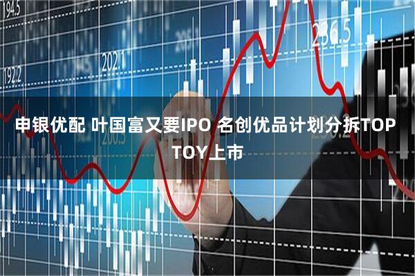 申银优配 叶国富又要IPO 名创优品计划分拆TOP TOY上市
