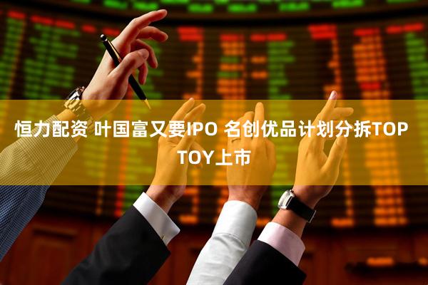 恒力配资 叶国富又要IPO 名创优品计划分拆TOP TOY上市