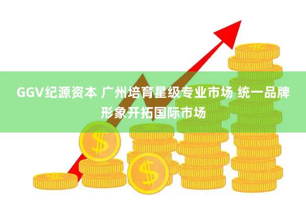 GGV纪源资本 广州培育星级专业市场 统一品牌形象开拓国际市场