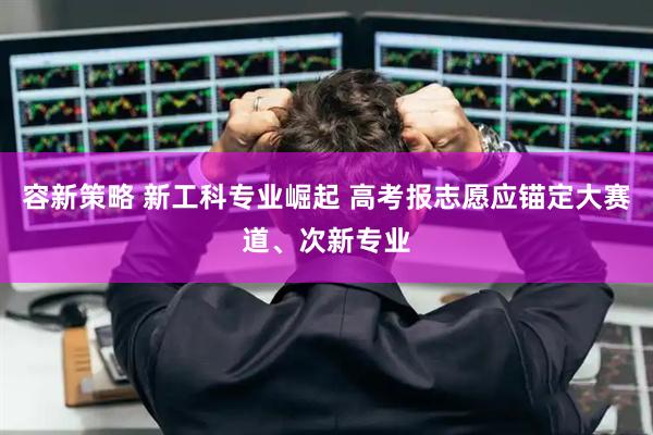 容新策略 新工科专业崛起 高考报志愿应锚定大赛道、次新专业