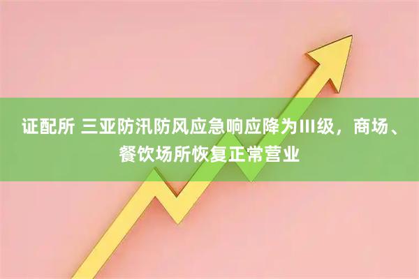 证配所 三亚防汛防风应急响应降为Ⅲ级，商场、餐饮场所恢复正常营业