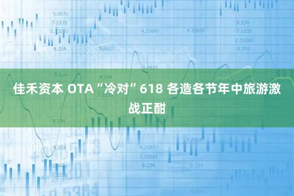 佳禾资本 OTA“冷对”618 各造各节年中旅游激战正酣