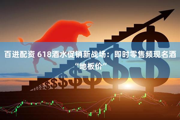 百进配资 618酒水促销新战场：即时零售频现名酒“地板价”