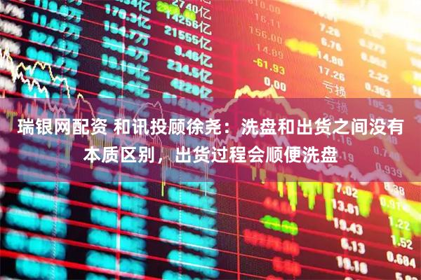 瑞银网配资 和讯投顾徐尧：洗盘和出货之间没有本质区别，出货过程会顺便洗盘