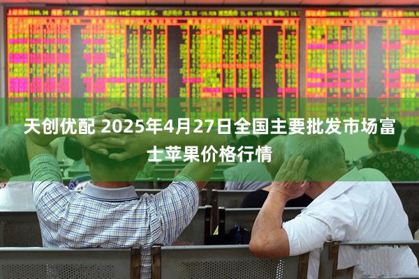 天创优配 2025年4月27日全国主要批发市场富士苹果价格行情