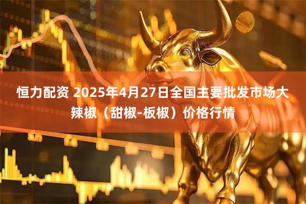 恒力配资 2025年4月27日全国主要批发市场大辣椒（甜椒-板椒）价格行情