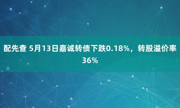 配先查 5月13日嘉诚转债下跌0.18%，转股溢价率36%