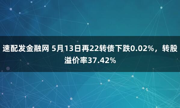 速配发金融网 5月13日再22转债下跌0.02%，转股溢价率37.42%