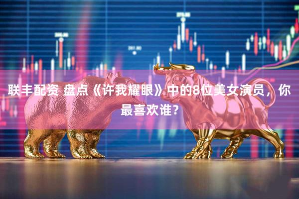 联丰配资 盘点《许我耀眼》中的8位美女演员，你最喜欢谁？