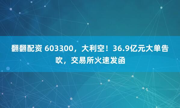 翻翻配资 603300，大利空！36.9亿元大单告吹，交易所火速发函