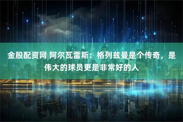 金股配资网 阿尔瓦雷斯：格列兹曼是个传奇，是伟大的球员更是非常好的人