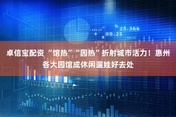 卓信宝配资 “馆热”“园热”折射城市活力！惠州各大园馆成休闲遛娃好去处