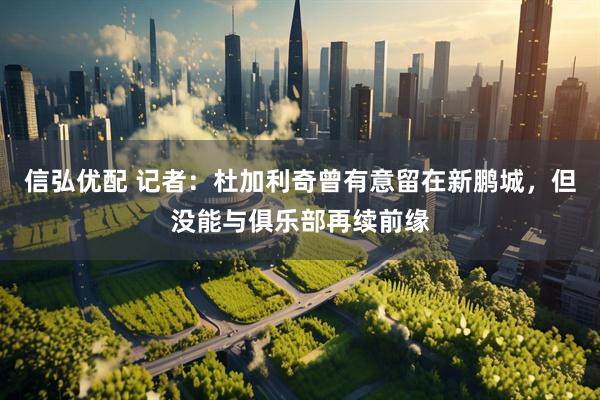 信弘优配 记者：杜加利奇曾有意留在新鹏城，但没能与俱乐部再续前缘