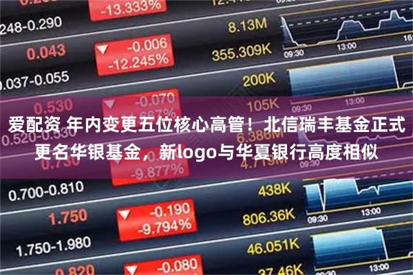 爱配资 年内变更五位核心高管！北信瑞丰基金正式更名华银基金，新logo与华夏银行高度相似