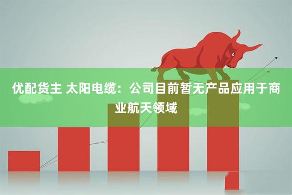 优配货主 太阳电缆：公司目前暂无产品应用于商业航天领域