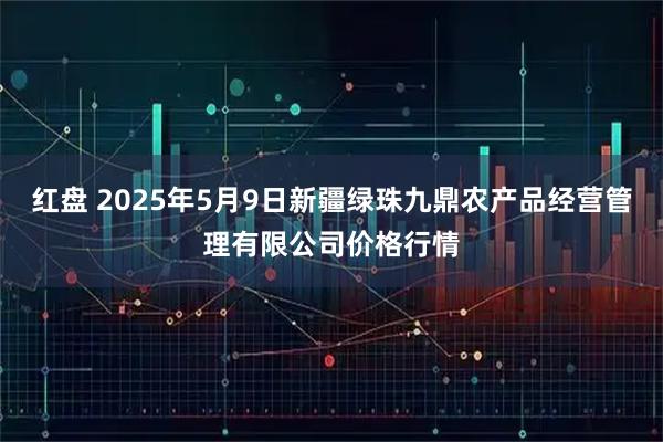 红盘 2025年5月9日新疆绿珠九鼎农产品经营管理有限公司价格行情