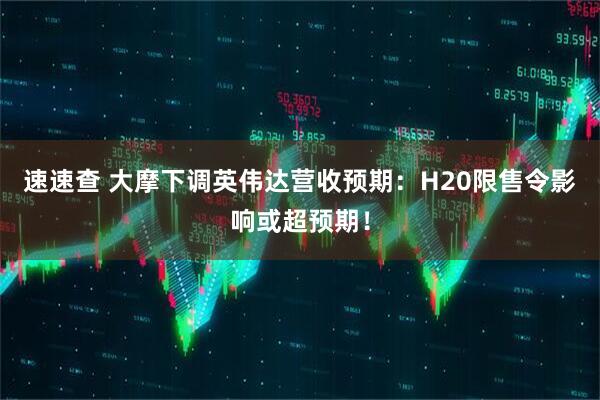 速速查 大摩下调英伟达营收预期：H20限售令影响或超预期！