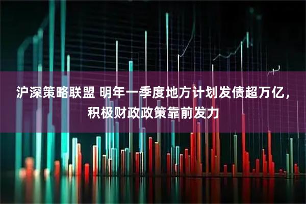 沪深策略联盟 明年一季度地方计划发债超万亿，积极财政政策靠前发力
