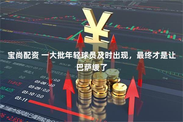 宝尚配资 一大批年轻球员及时出现，最终才是让巴萨缓了