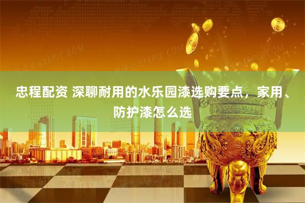 忠程配资 深聊耐用的水乐园漆选购要点，家用、防护漆怎么选